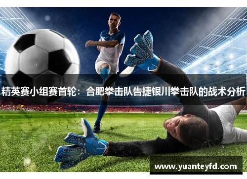 精英赛小组赛首轮：合肥拳击队告捷银川拳击队的战术分析